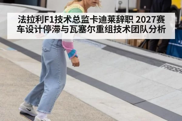 法拉利F1技术总监卡迪莱辞职 2027赛车设计停滞与瓦塞尔重组技术团队分析