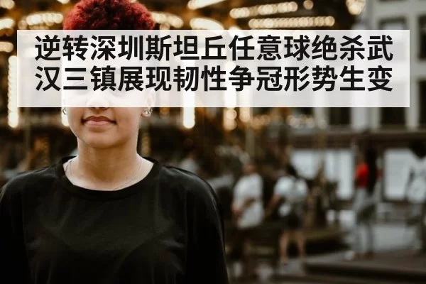 逆转深圳斯坦丘任意球绝杀武汉三镇展现韧性争冠形势生变